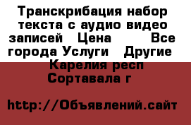 Транскрибация/набор текста с аудио,видео записей › Цена ­ 15 - Все города Услуги » Другие   . Карелия респ.,Сортавала г.